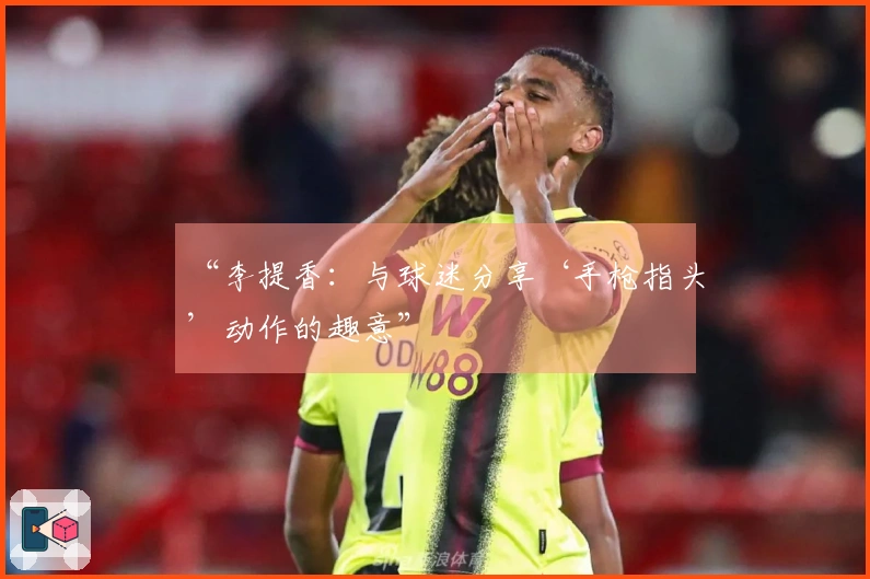 “李提香：与球迷分享‘手枪指头’动作的趣意”