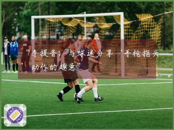 “李提香：与球迷分享‘手枪指头’动作的趣意”